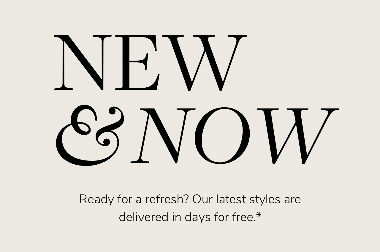 NEW S NOW Ready for a refresh? Our latest styles are delivered in days for free.* 