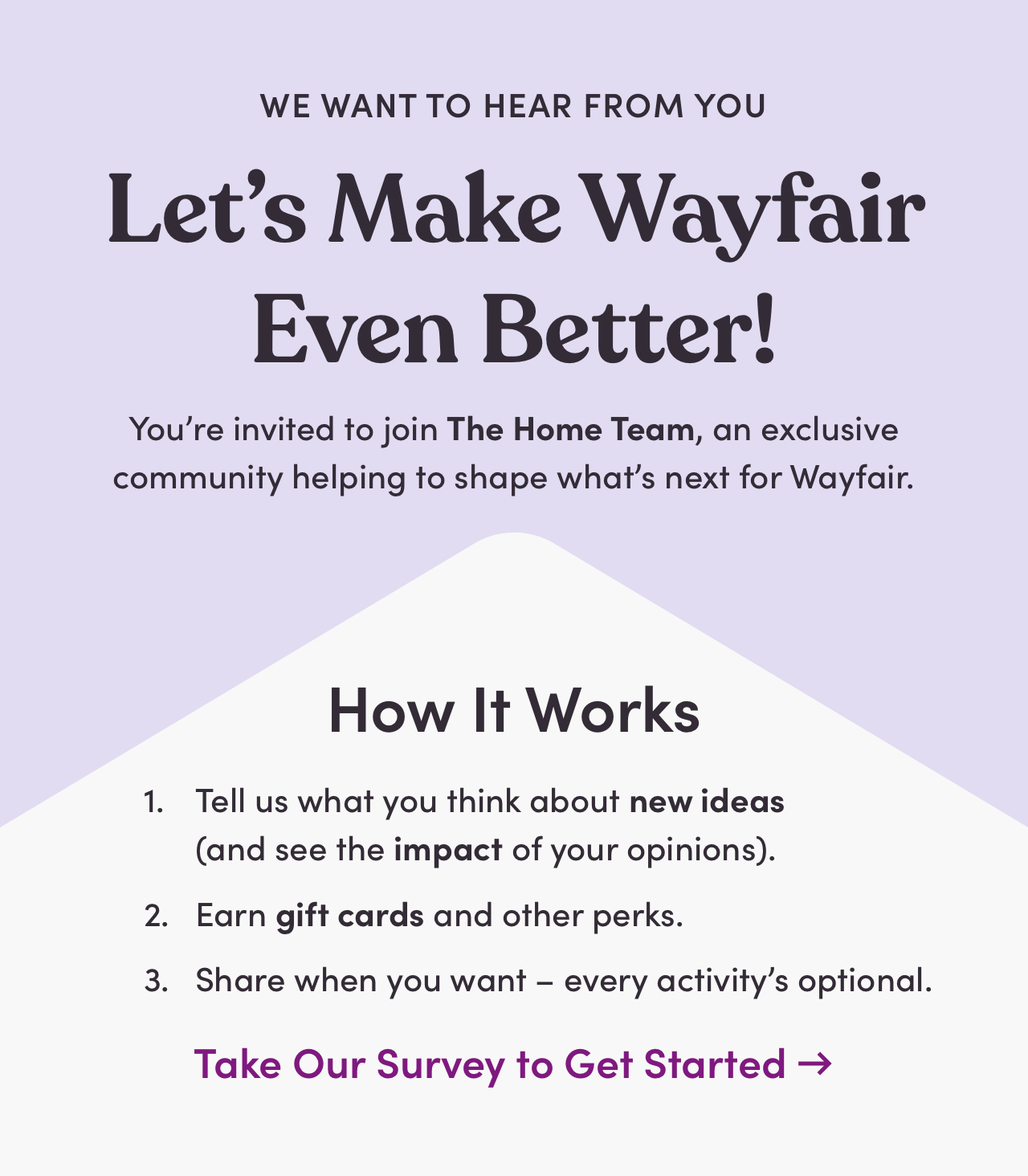WE WANT TO HEAR FROM YOU Lets Make Wayfair Even Better! Youre invited to join The Home Team, an exclusive community helping to shape whats next for Wayfair. How It Works 1. Tell us what you think about new ideas and see the impact of your opinions. 2. Earn gift cards and other perks. 3. Share when you want - every activitys optional. Take Our Survey to Get Started - 