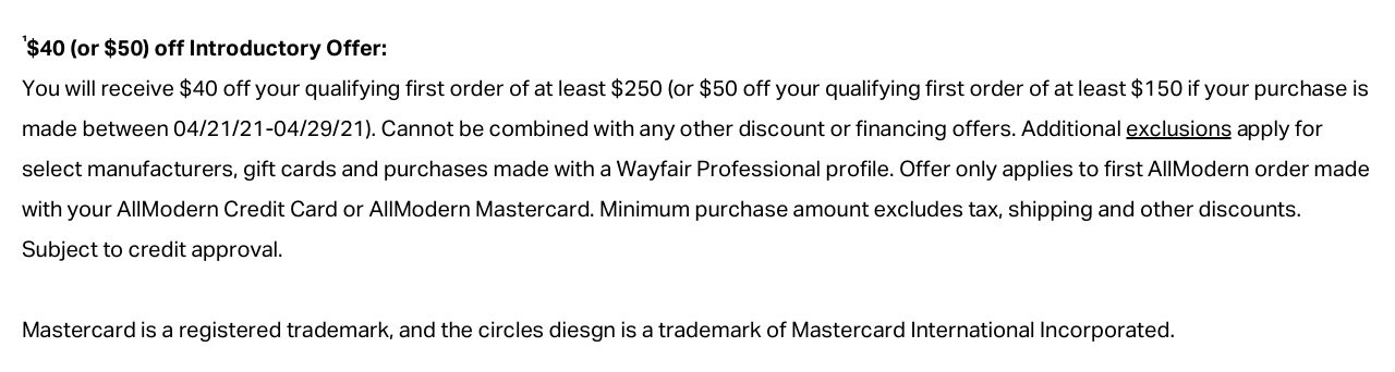 1$40 (or $50) off Introductory Offer: You will receive $40 off your qualifying first order of at least $250 (or $50 off your qualifying first order of at least $150 if your purchase is made between 04/21/21-04/29/21). Cannot be combined with any other discount or financing offers. Additional exclusions apply for select manufacturers, gift cards and purchases made with a Wayfair Professional profile. Offer only applies to first AllModern order made with your AllModern Credit Card or AllModern Mastercard. Minimum purchase amount excludes tax, shipping and other discounts. Subject to credit approval. Mastercard is a registered trademark, and the circles design is a trademark of Mastercard International Incorporated.