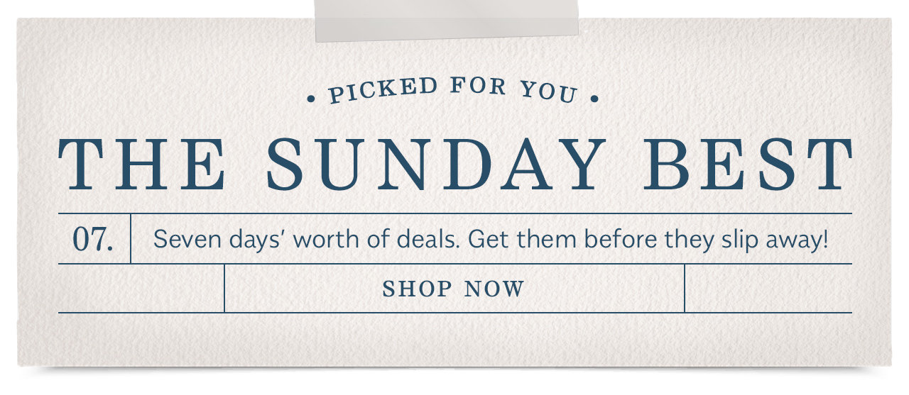 . PICKED FOR Yoy . THE SUNDAY BEST 07. Seven days worth of deals. Get them before they slip away! SHOP NOW 