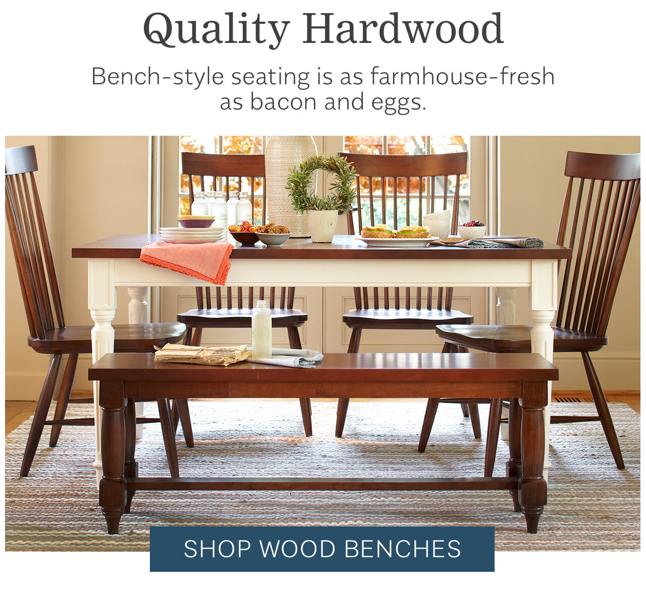 Quality Hardwood Bench-style seating is as farmhouse-fresh as bacon and eggs. 'm IR -3 - SHOP WOOD BENCHES 