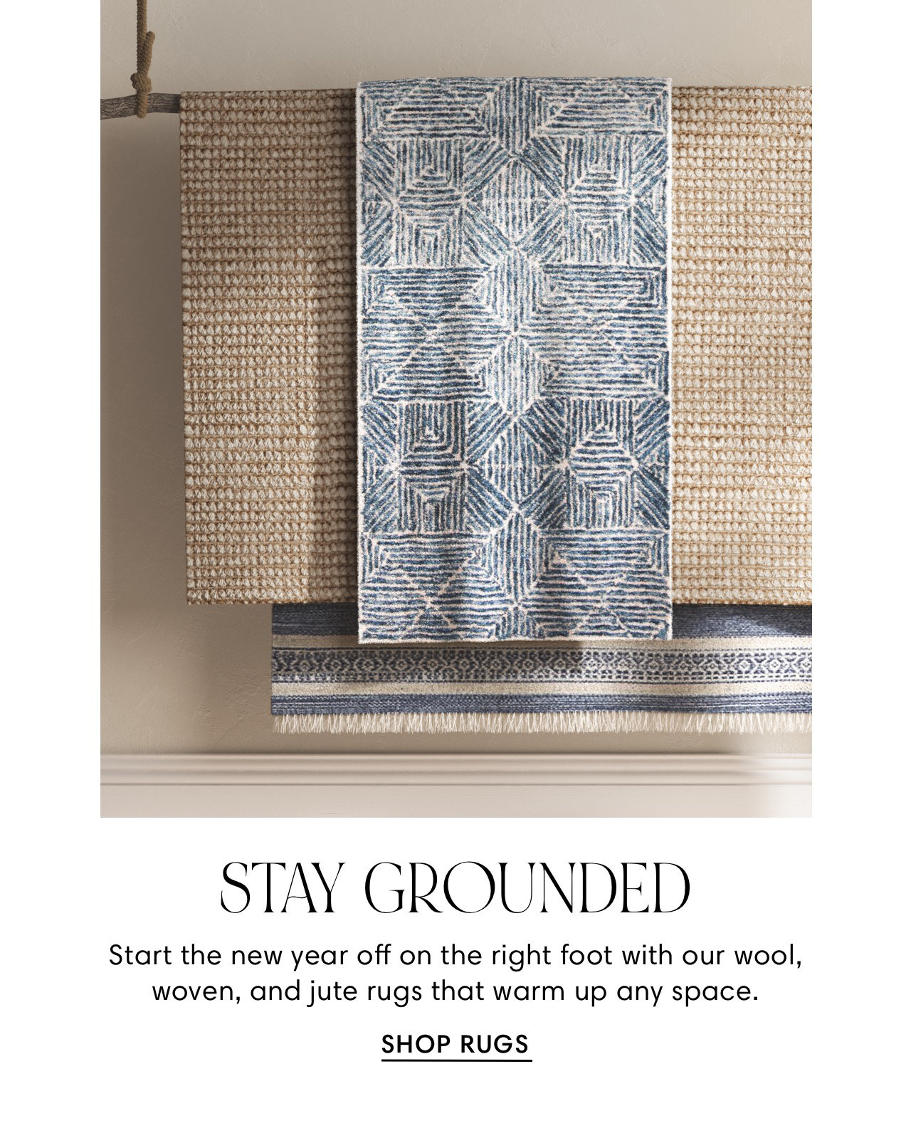 T UTLYY LR DY P SO LA STAY GROUNDED Start the new year off on the right foot with our wool, woven, and jute rugs that warm up any space. SHOP RUGS 