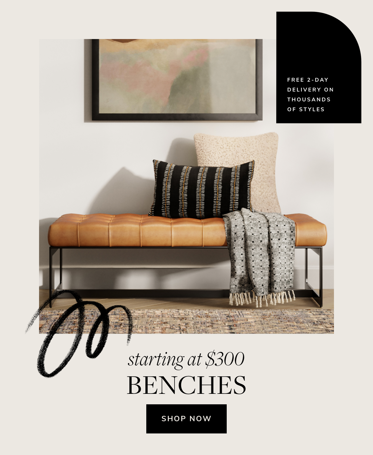 FREE 2-DAY DELIVERY ON THOUSANDS OF STYLES starting at $300 BENCHES SHOP NOW 