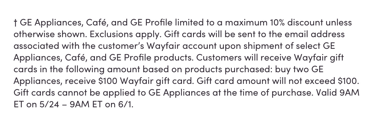 † GE Appliances, Café, and GE Profile limited to a maximum 10% discount unless otherwise shown. Exclusions apply. Gift cards will be sent to the email address associated with the customer's Wayfair account upon shipment of select GE Appliances, Café, and GE Profile products. Customers will receive Wayfair gift cards in the following amounts based on products purchased: buy two GE Appliances, receive $100 Wayfair gift card. Gift card amount will not exceed $100. Gift cards cannot be applied to GE Appliances at the time of purchase. Valid 9AM ET on 5/24 – 9AM ET on 6/1.