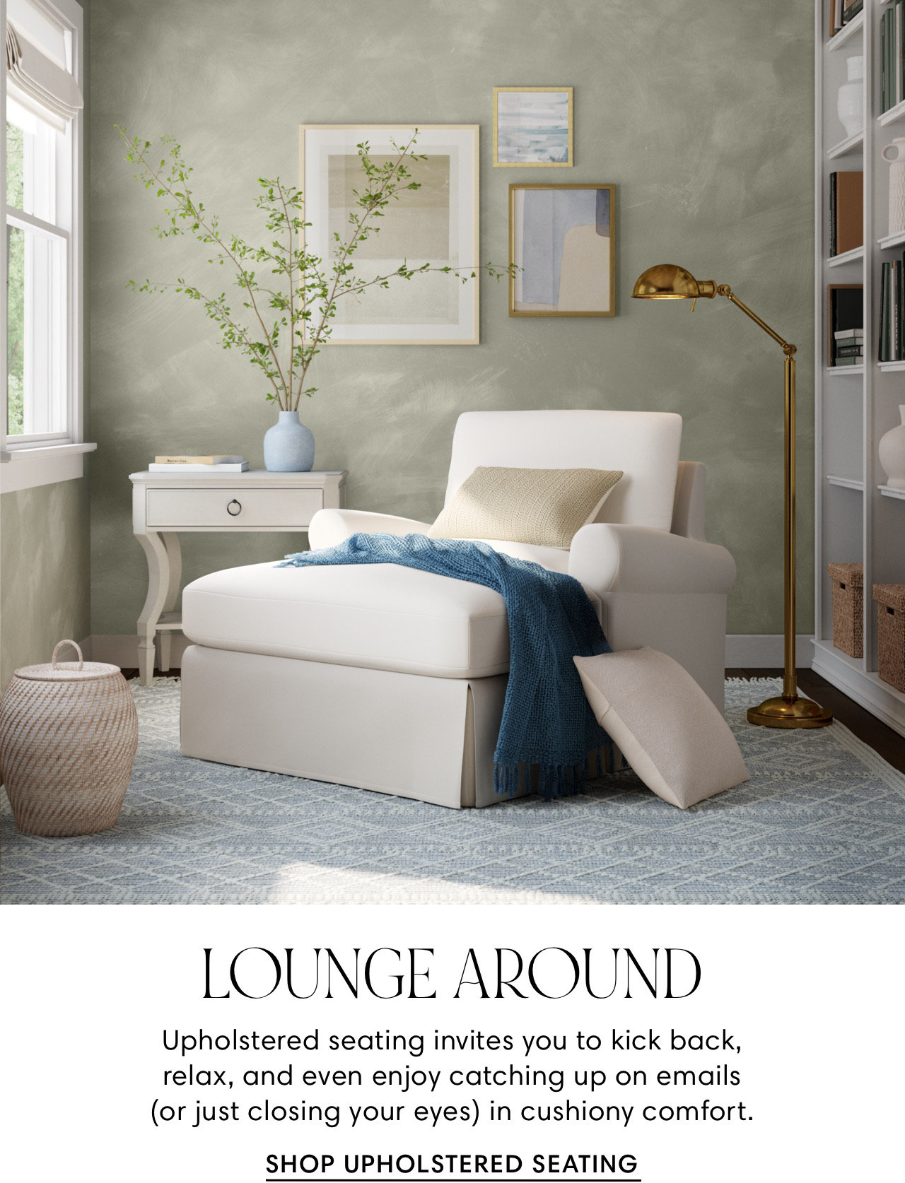 LOUNGE AROUND Upholstered seating invites you to kick back, relax, and even enjoy catching up on emails or just closing your eyes in cushiony comfort. SHOP UPHOLSTERED SEATING 