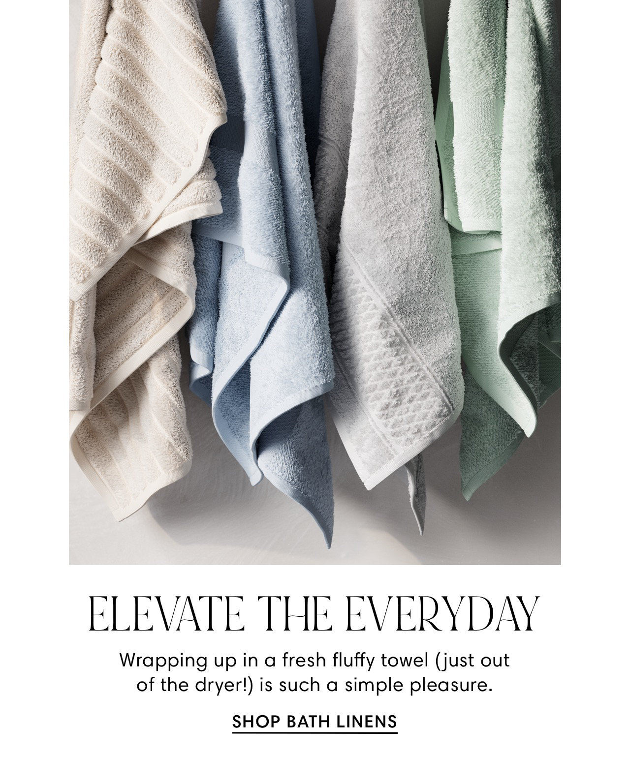  ELEVATE THE EVERYDAY Wrapping up in a fresh fluffy towel just out of the dryer! is such a simple pleasure. SHOP BATH LINENS 