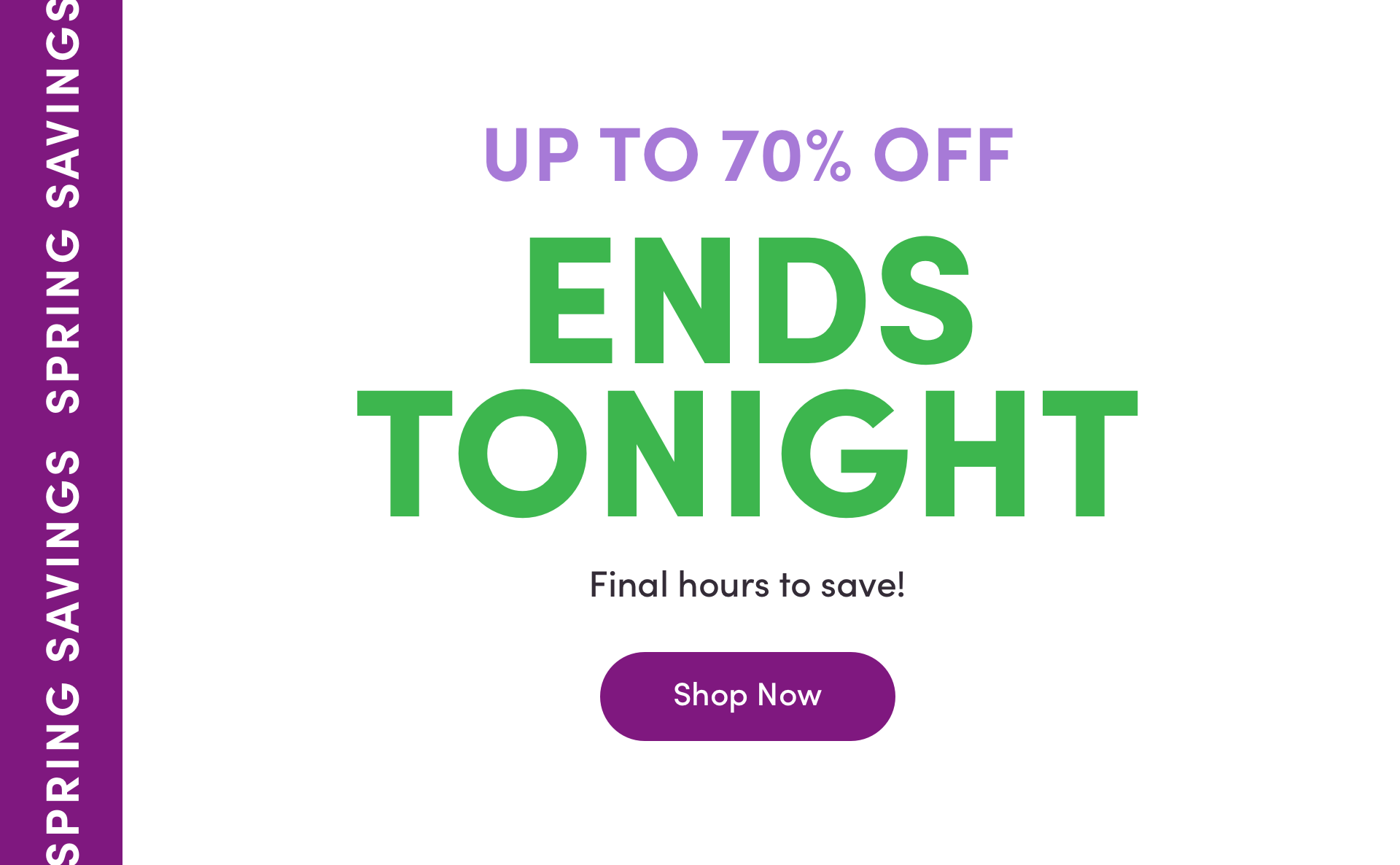 UP TO 70% OFF ENDS TONIGHT SPRING SAVINGS Final hours to save! Shope Now