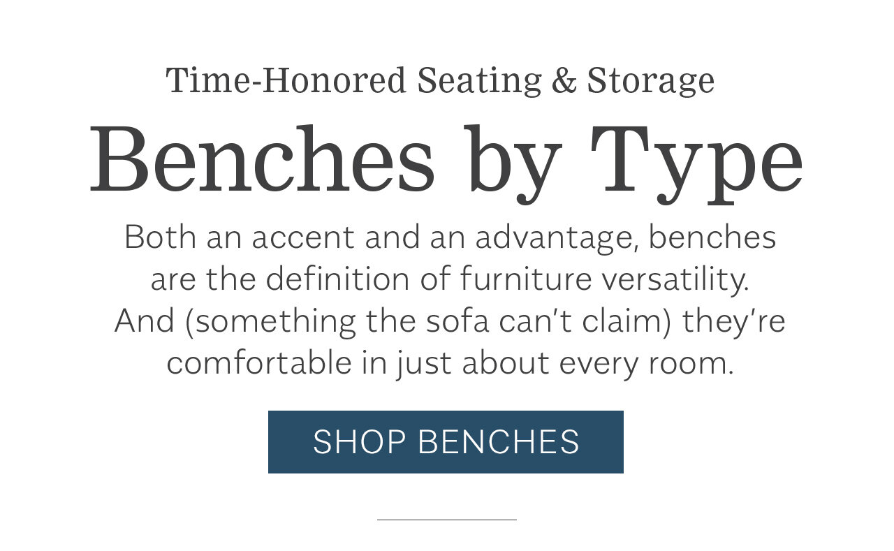 Time-Honored Seating Storage Benches by Type Both an accent and an advantage, benches are the definition of furniture versatility. And something the sofa can't claim they're comfortable in just about every room. SHOP BENCHES 
