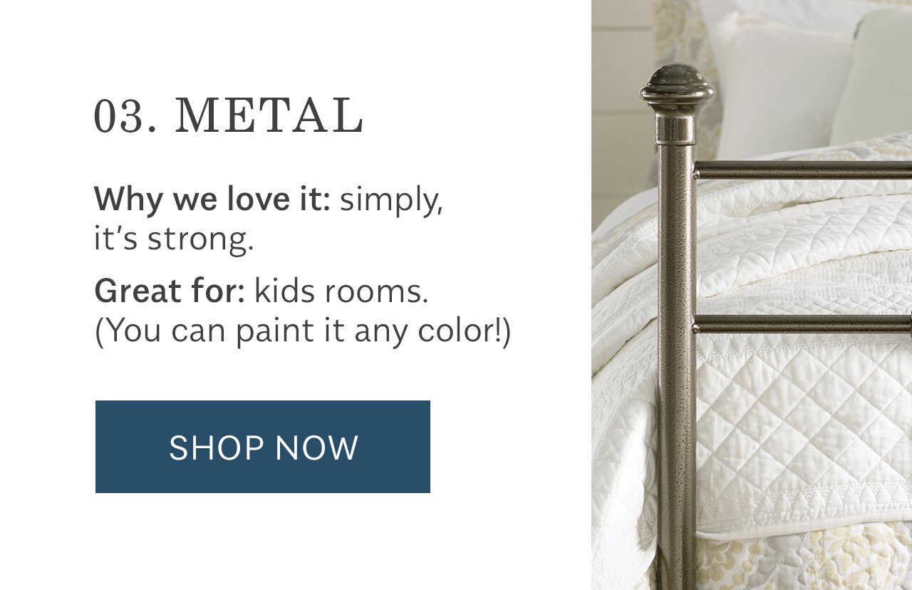 03. METAL Why we love it: simply, it's strong. Great for: kids rooms. You can paint it any color! SHOP NOW 