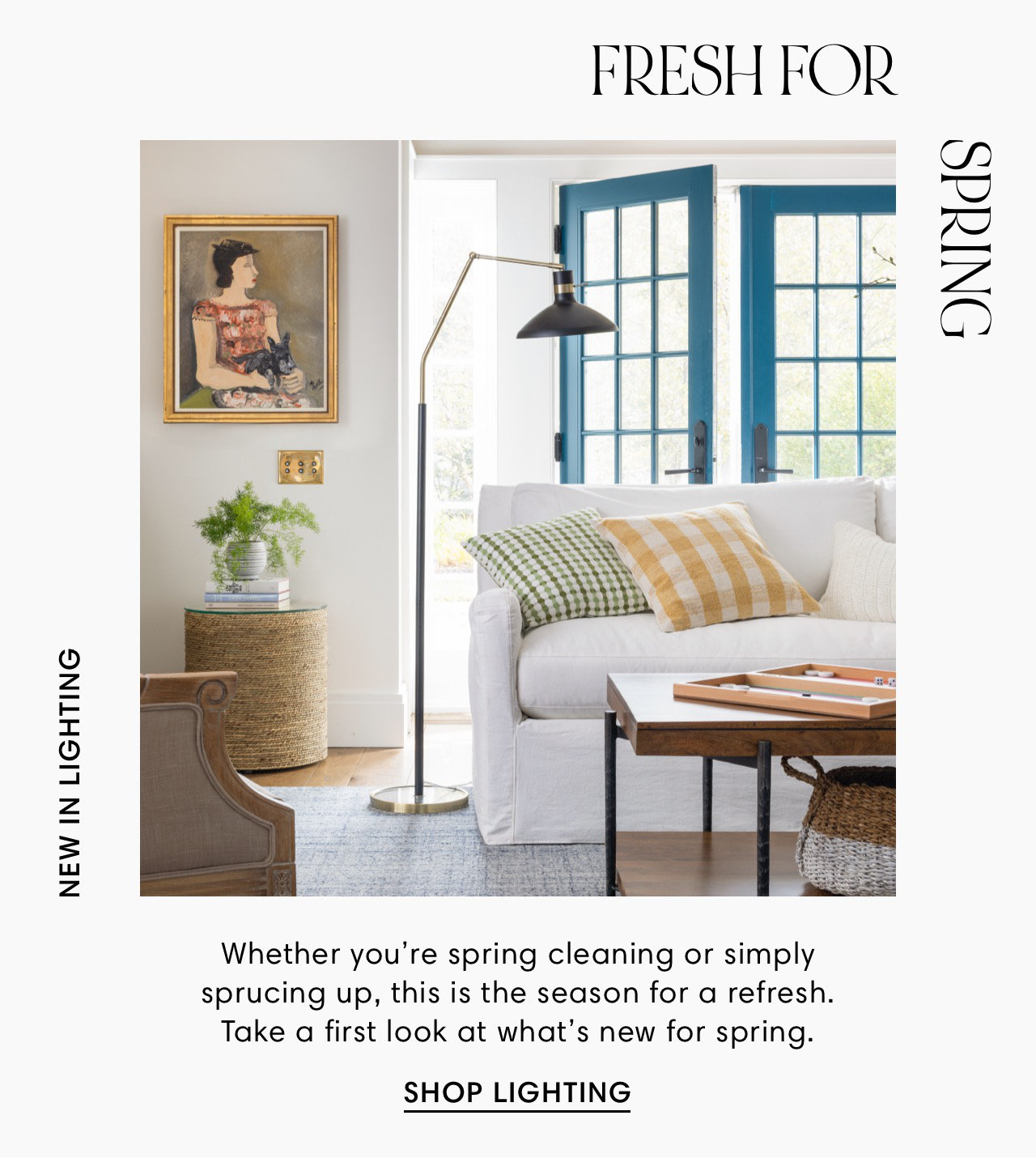 NEW IN LIGHTING FRESH FOR Whether you're spring cleaning or simply sprucing up, this is the season for a refresh. Take a first look at what's new for spring. SHOP LIGHTING ONIAdS 