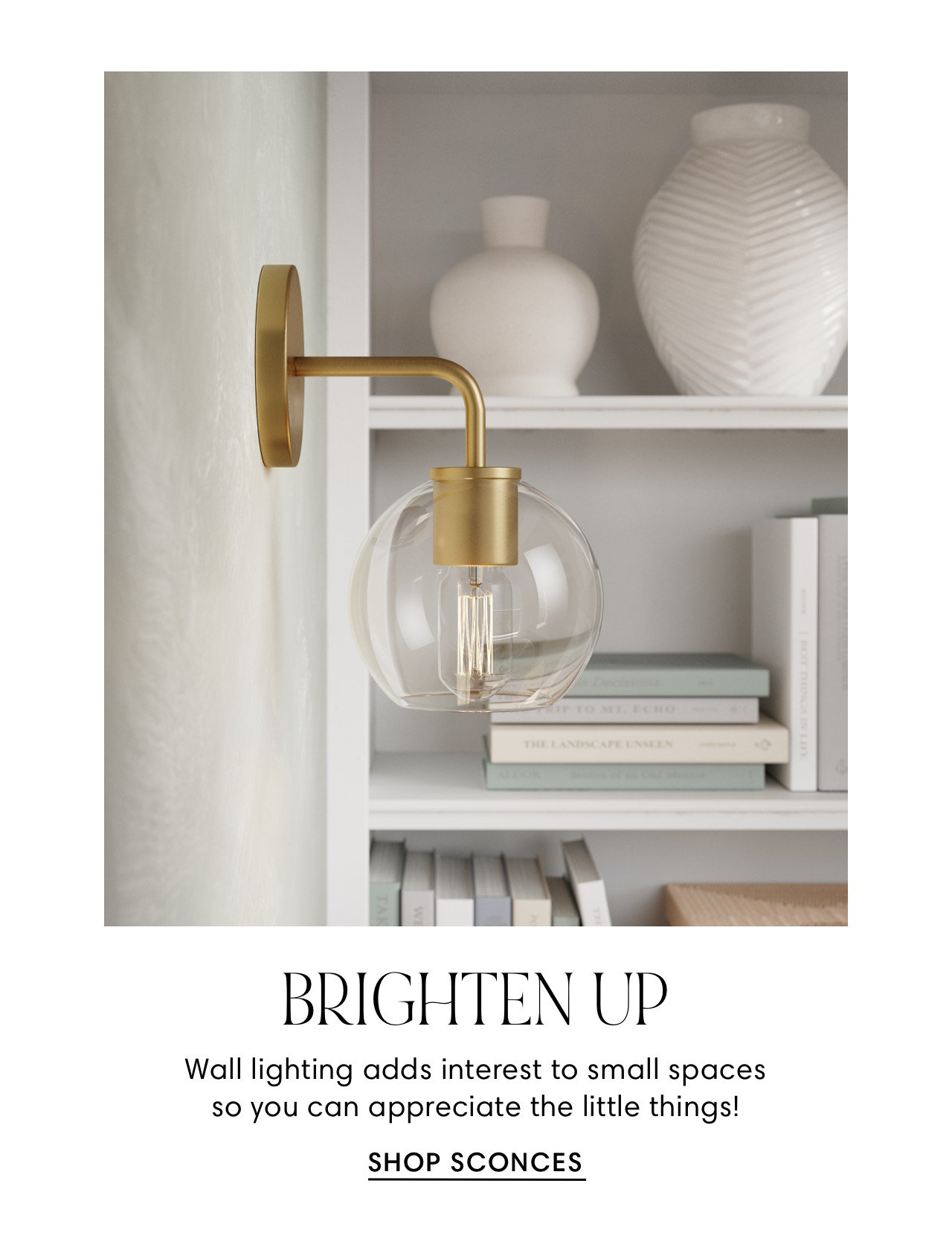  BRIGHTEN UP Wall lighting adds interest to small spaces so you can appreciate the little things! SHOP SCONCES 