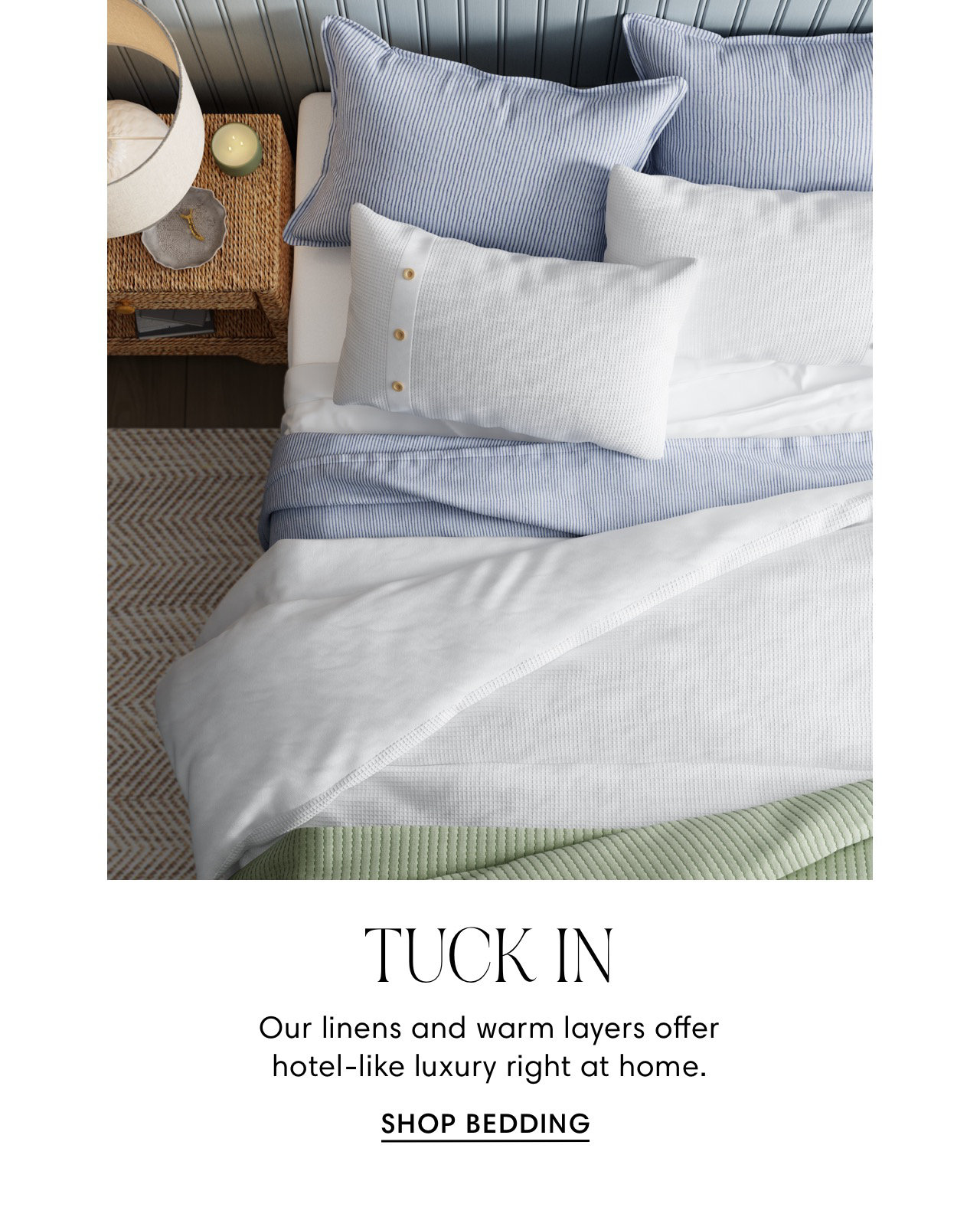 il i Illllllm,u; o N L p TUCK IN Our linens and warm layers offer hotel-like luxury right at home. SHOP BEDDING 