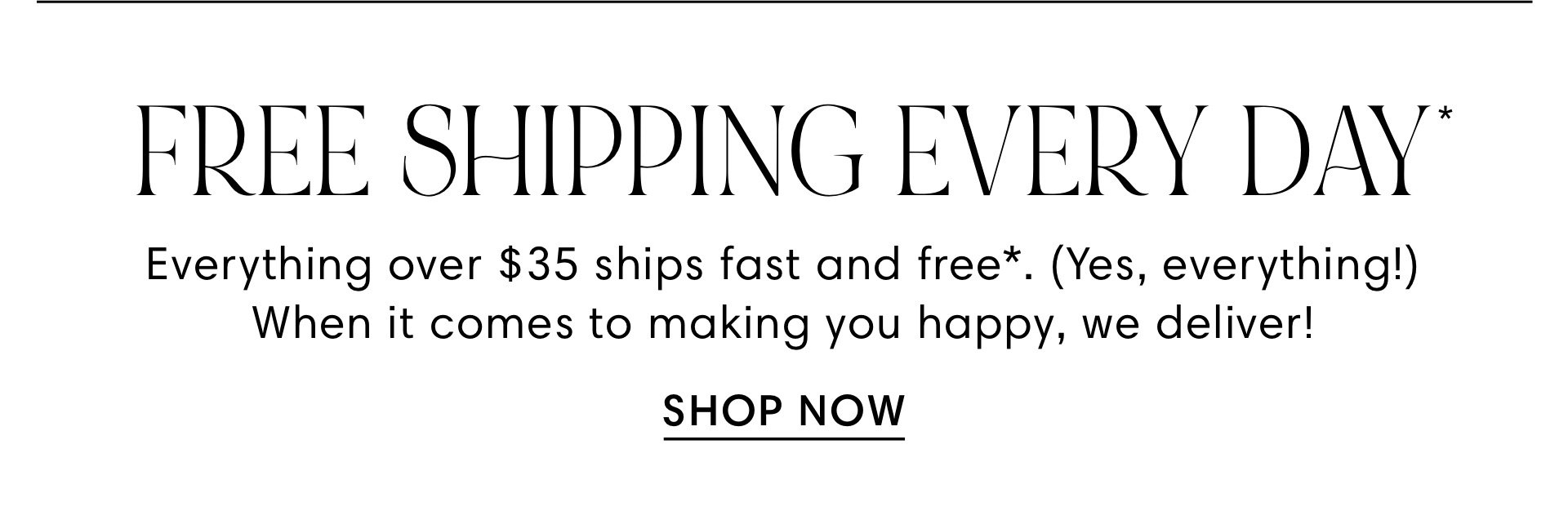 FREE SHIPPING EVERY DAY Everything over $35 ships fast and free*. Yes, everything! When it comes to making you happy, we deliver! SHOP NOW 