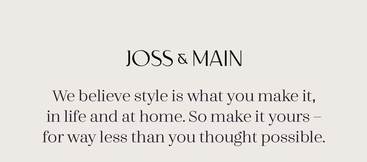 JOSS s MAIN We believe style is what you make it, in life and at home. So make it yours - for way less than you thought possible. 