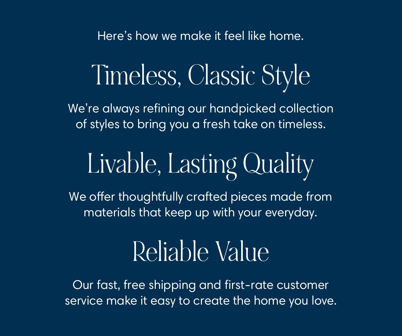 Heres how we make it feel like home. Timeless, Classic Style We're always refining our handpicked collection of styles to bring you a fresh take on timeless. Livable, Lasting Quality We offer thoughtfully crafted pieces made from materials that keep up with your everyday. Reliable Value Our fast, free shipping and first-rate customer service make it easy to create the home you love. 