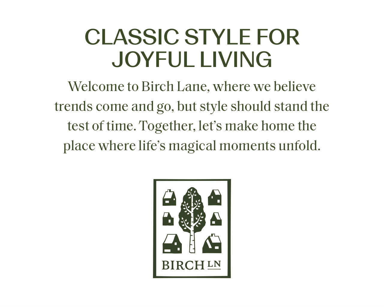 CLASSIC STYLE FOR JOYFUL LIVING Welcome to Birch Lane, where we believe trends come and go, but style should stand the test of time. Together, lets make home the place where lifes magical moments unfold. BIRCHLN 