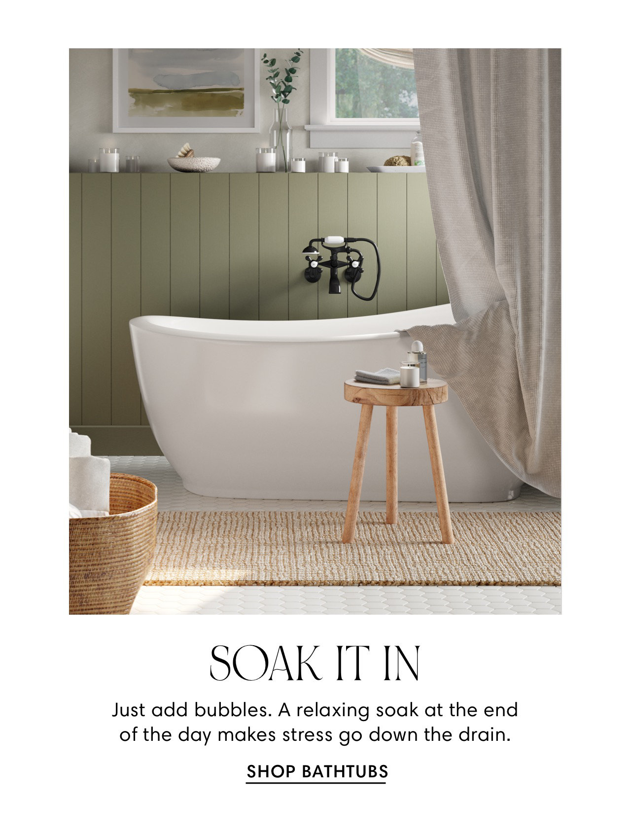  SOAK IT IN Just add bubbles. A relaxing soak at the end of the day makes stress go down the drain. SHOP BATHTUBS 