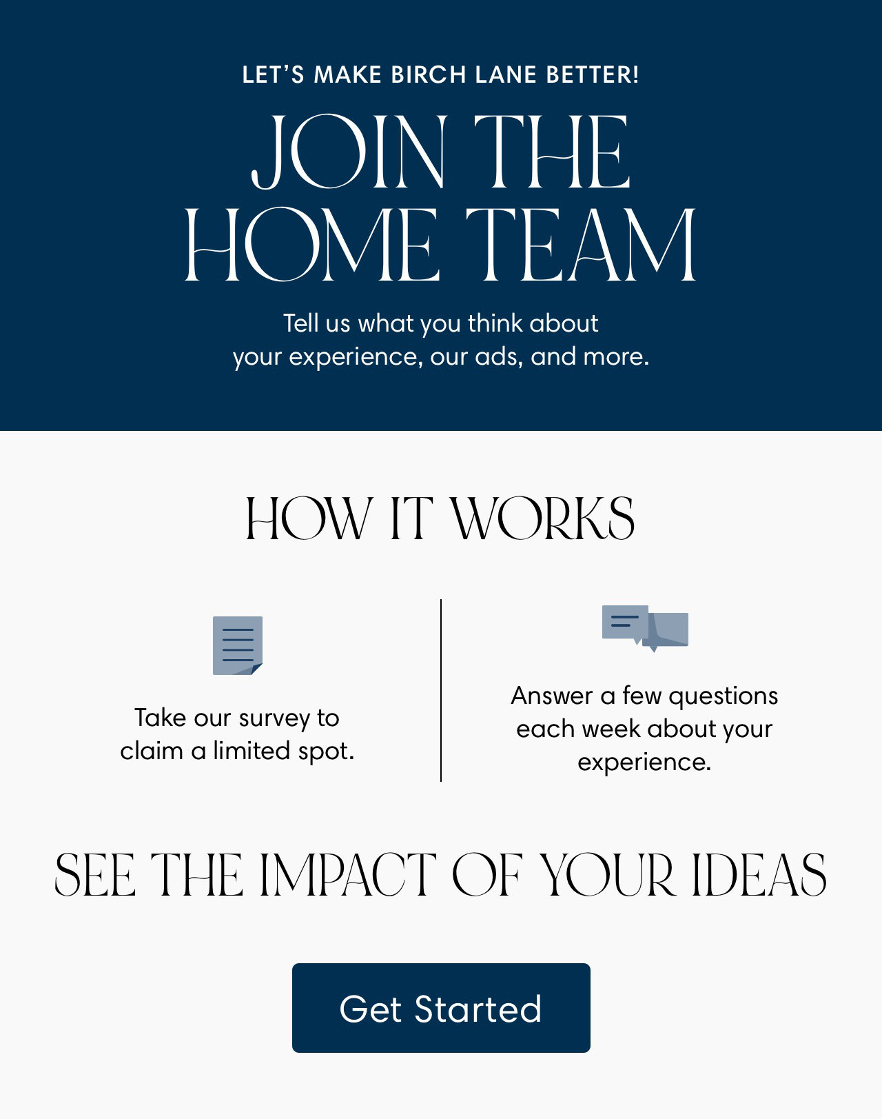 LET'S MAKE BIRCH LANE BETTER! JOIN THE HOME TEAM Tell us what you think about our experience, our ads, and more HOW IT WORKS i Jlil Answer a few questions e our survey to each week about your claim a limited spot. experience. SEE THE IMPACT OF YOUR IDEAS 