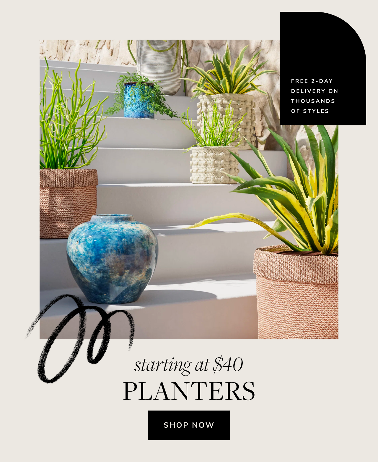 FREE 2-DAY DELIVERY ON THOUSANDS OF STYLES starting at $40 PLANTERS SHOP NOW 